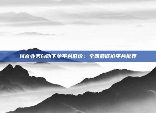 抖音业务自助下单平台低价：全网最低价平台推荐