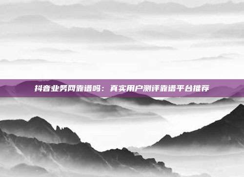 抖音业务网靠谱吗：真实用户测评靠谱平台推荐