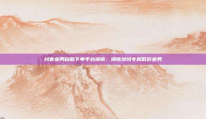 抖音业务自助下单平台湖南:湖南地域专属低价业务