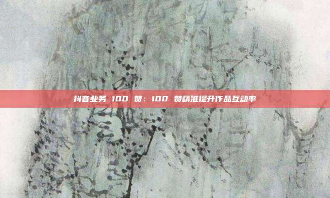 抖音业务 100 赞:100 赞精准提升作品互动率