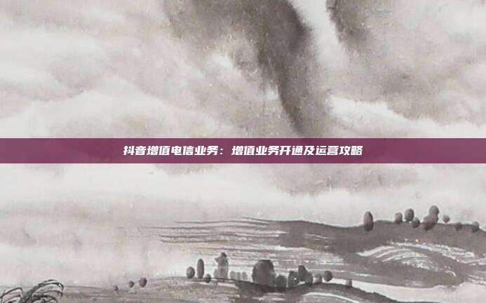 抖音增值电信业务:增值业务开通及运营攻略