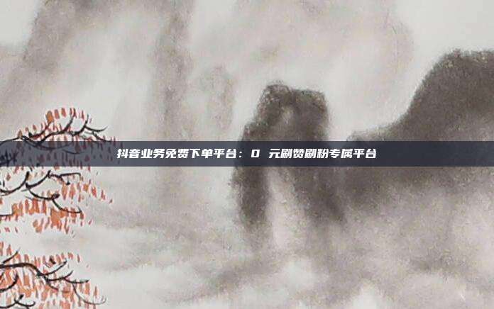 抖音业务免费下单平台:0 元刷赞刷粉专属平台