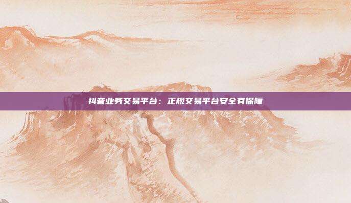 抖音业务交易平台：正规交易平台安全有保障