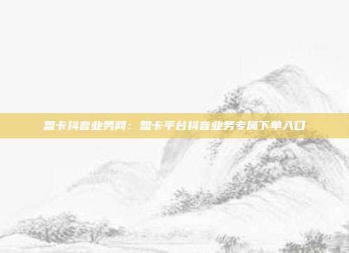 盟卡抖音业务网：盟卡平台抖音业务专属下单入口