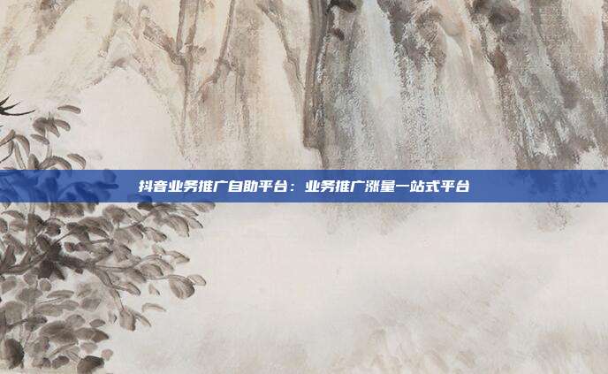 抖音业务推广自助平台：业务推广涨量一站式平台