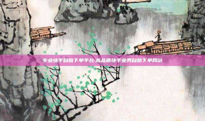 专业快手自助下单平台:高品质快手业务自助下单网站