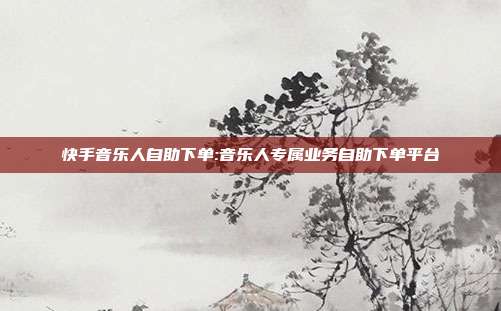 快手音乐人自助下单:音乐人专属业务自助下单平台
