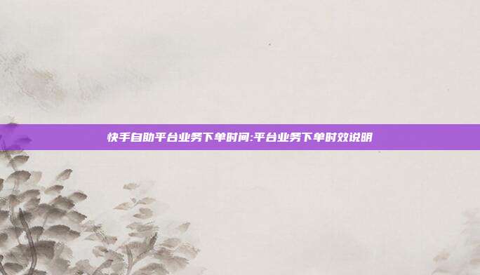 快手自助平台业务下单时间:平台业务下单时效说明