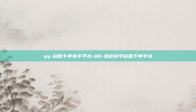 qq-自助下单快手平台-QQ-渠道快手自助下单平台