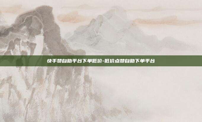 快手赞自助平台下单低价-低价点赞自助下单平台