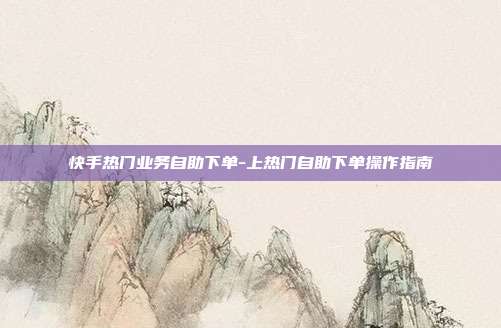 快手热门业务自助下单-上热门自助下单操作指南