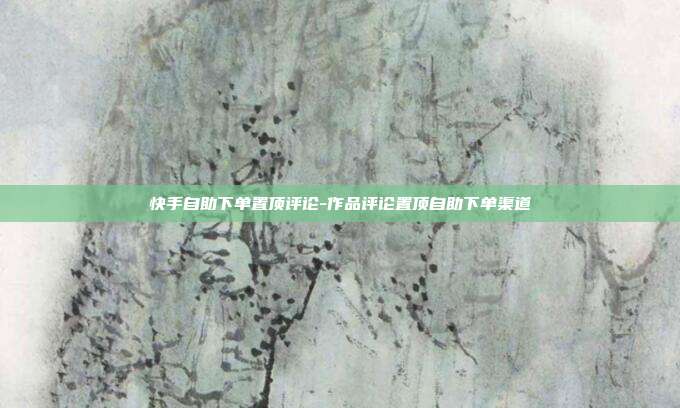 快手自助下单置顶评论-作品评论置顶自助下单渠道