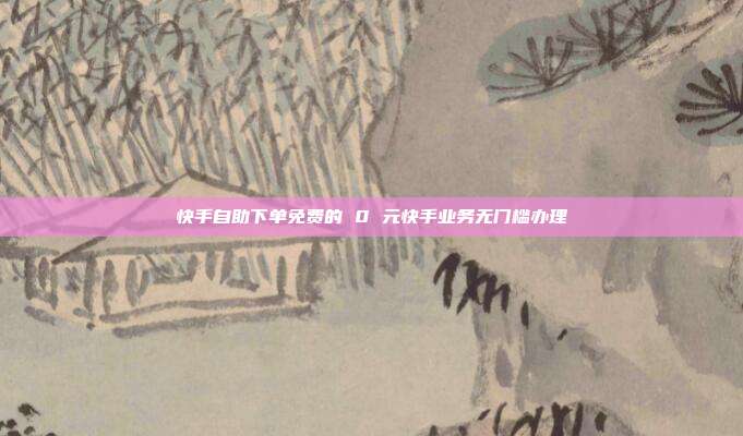 快手自助下单免费的 0 元快手业务无门槛办理