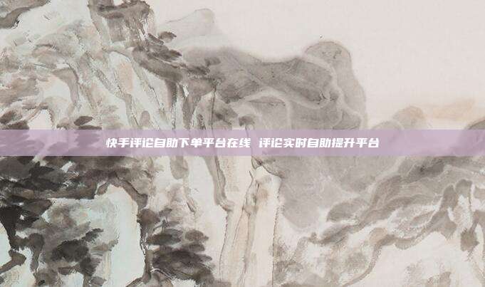 快手评论自助下单平台在线 评论实时自助提升平台