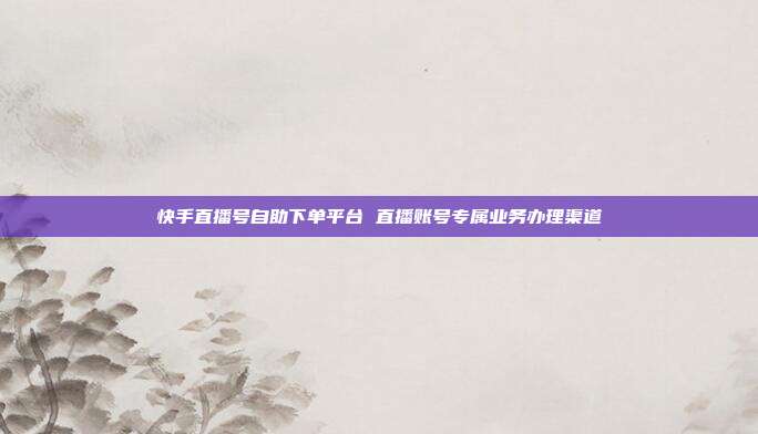 快手直播号自助下单平台 直播账号专属业务办理渠道
