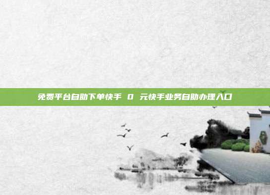 免费平台自助下单快手 0 元快手业务自助办理入口