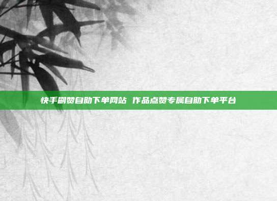 快手刷赞自助下单网站 作品点赞专属自助下单平台