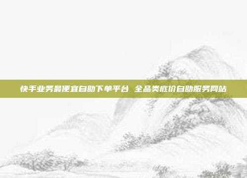 快手业务最便宜自助下单平台 全品类底价自助服务网站
