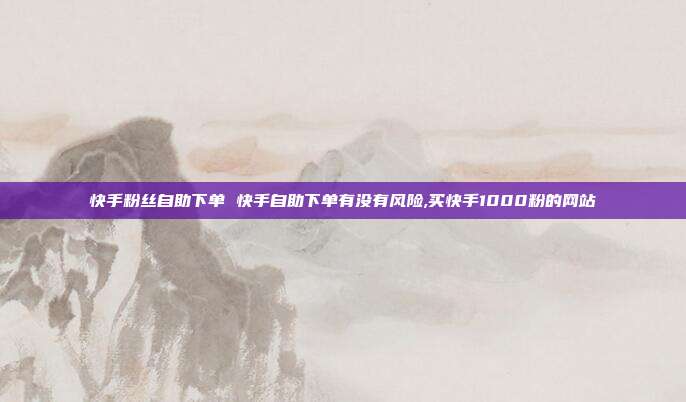 快手粉丝自助下单 快手自助下单有没有风险,买快手1000粉的网站