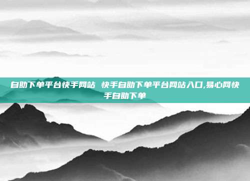 自助下单平台快手网站 快手自助下单平台网站入口,易心网快手自助下单