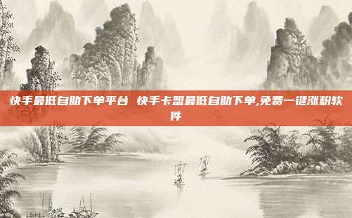 快手最低自助下单平台 快手卡盟最低自助下单,免费一键涨粉软件