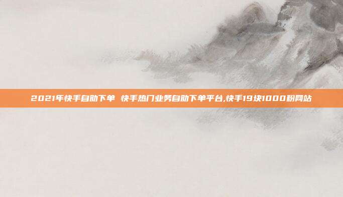 2021年快手自助下单 快手热门业务自助下单平台,快手19块1000粉网站