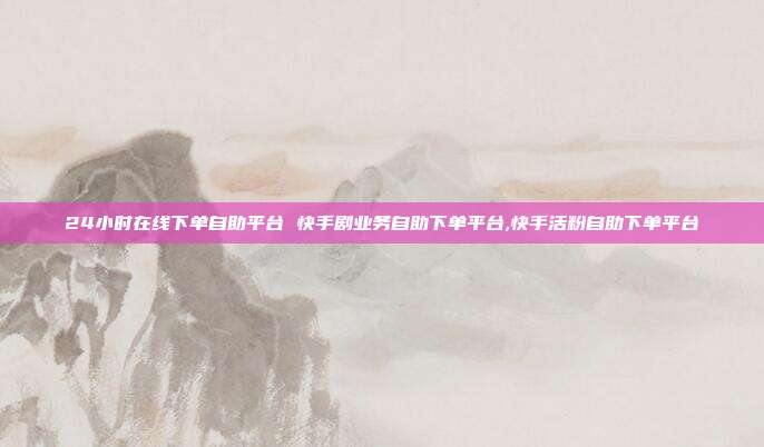 24小时在线下单自助平台 快手剧业务自助下单平台,快手活粉自助下单平台