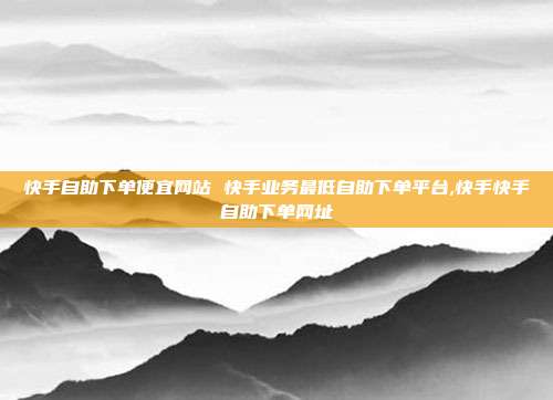 快手自助下单便宜网站 快手业务最低自助下单平台,快手快手自助下单网址