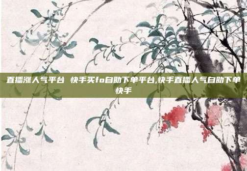 直播涨人气平台 快手买fo自助下单平台,快手直播人气自助下单快手