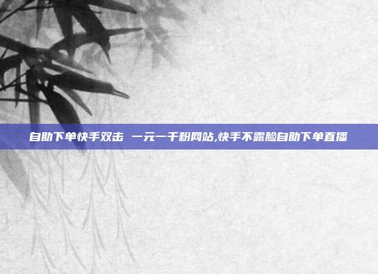 自助下单快手双击 一元一千粉网站,快手不露脸自助下单直播