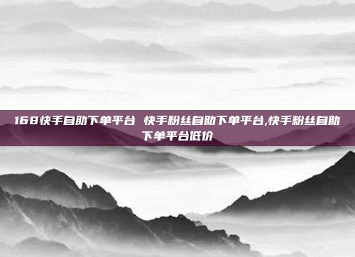 168快手自助下单平台 快手粉丝自助下单平台,快手粉丝自助下单平台低价