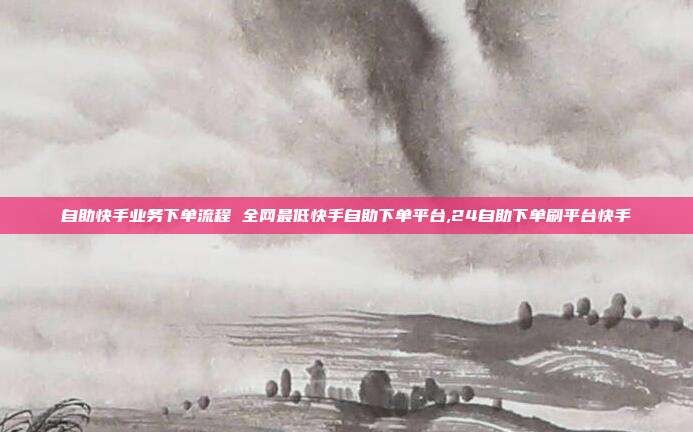 自助快手业务下单流程 全网最低快手自助下单平台,24自助下单刷平台快手