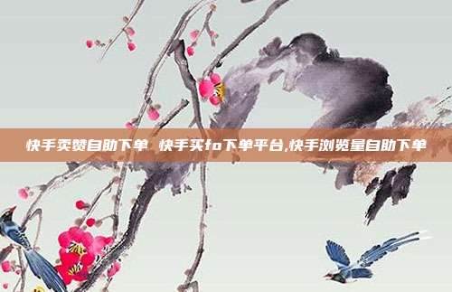 快手卖赞自助下单 快手买fo下单平台,快手浏览量自助下单