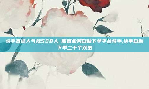 快手直播人气挂500人 便宜业务自助下单平台快手,快手自助下单二十个双击