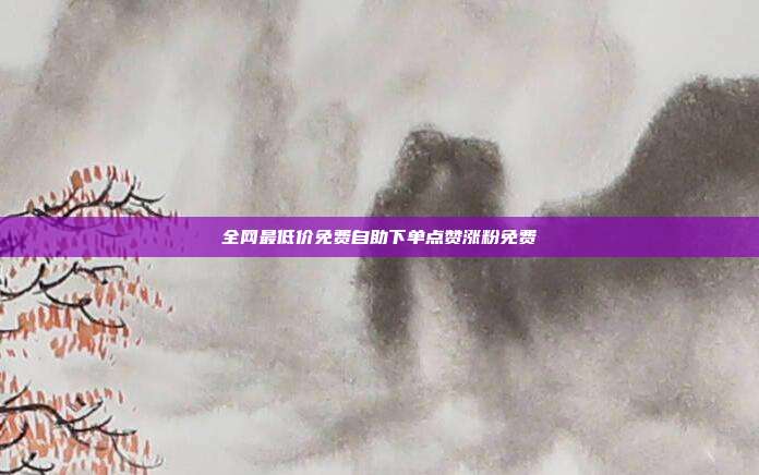 全网最低价免费自助下单点赞涨粉免费