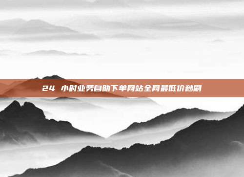 24 小时业务自助下单网站全网最低价秒刷