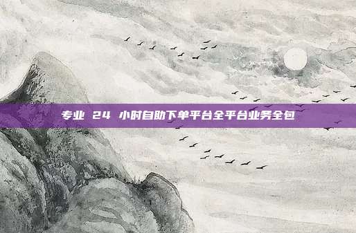 专业 24 小时自助下单平台全平台业务全包