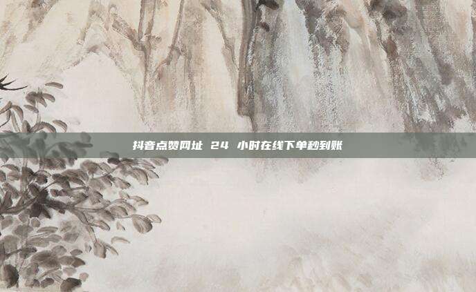 抖音点赞网址 24 小时在线下单秒到账
