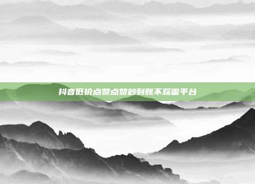 抖音低价点赞点赞秒到账不踩雷平台