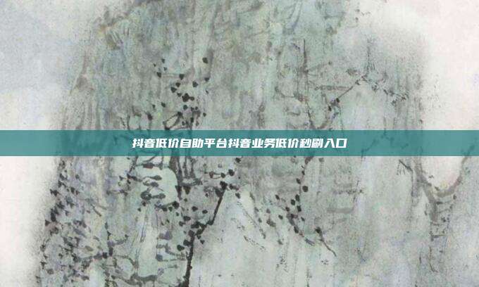 抖音低价自助平台抖音业务低价秒刷入口