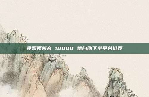 免费领抖音 10000 赞自助下单平台推荐