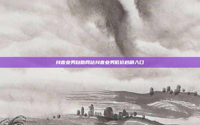 抖音业务自助网站抖音业务低价秒刷入口