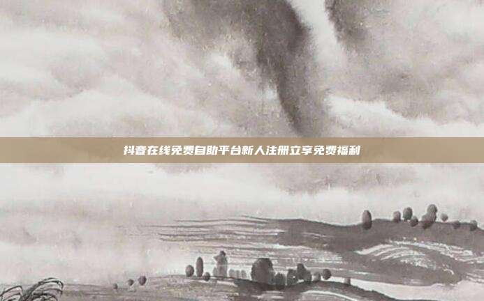 抖音在线免费自助平台新人注册立享免费福利