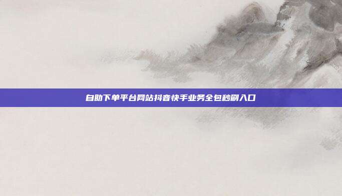 自助下单平台网站抖音快手业务全包秒刷入口
