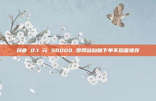 抖音 0.1 元 50000 赞网站自助下单不踩雷推荐