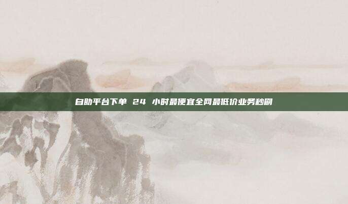 自助平台下单 24 小时最便宜全网最低价业务秒刷