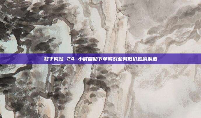 和平网站 24 小时自助下单游戏业务低价秒刷渠道