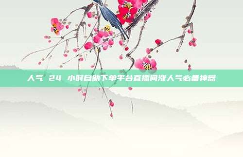 人气 24 小时自助下单平台直播间涨人气必备神器