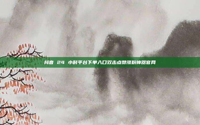 抖音 24 小时平台下单入口双击点赞涨粉神器官网