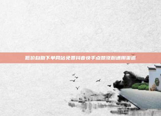 低价自助下单网站免费抖音快手点赞涨粉通用渠道